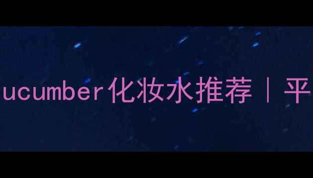 图片 🌿夏季必备！lettucecucumber化妆水推荐｜平价好物+成分+实测对比