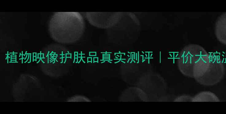 图片 🌿敏感肌必入！植物映像护肤品真实测评｜平价大碗温和护肤天花板