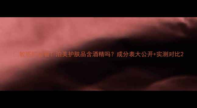 图片 🌿敏感肌必看！泊美护肤品含酒精吗？成分表大公开+实测对比2