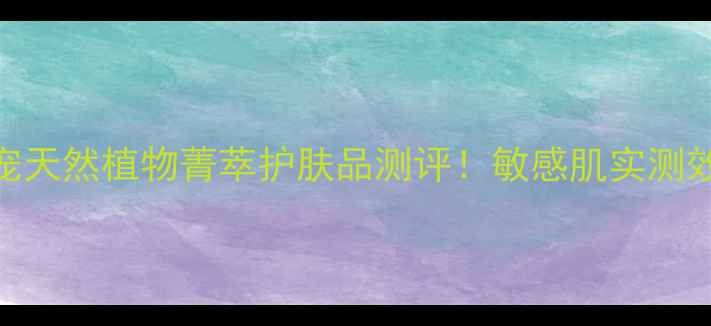 图片 🌿植物成分护肤新宠天然植物菁萃护肤品测评！敏感肌实测效果+成分避坑指南2