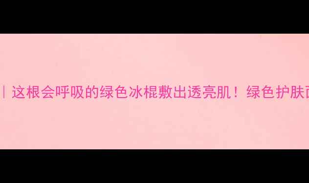 图片 🌿细长条面膜测评｜这根会呼吸的绿色冰棍敷出透亮肌！绿色护肤面膜测评平价好物2