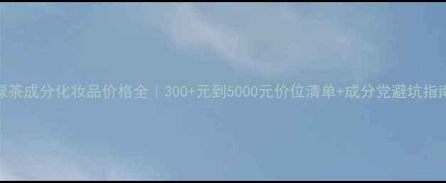 图片 🌿绿茶成分化妆品价格全｜300+元到5000元价位清单+成分党避坑指南📝