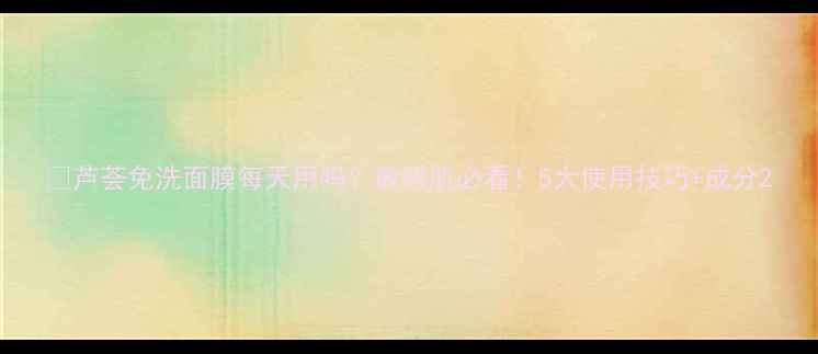 图片 🌿芦荟免洗面膜每天用吗？敏感肌必看！5大使用技巧+成分2
