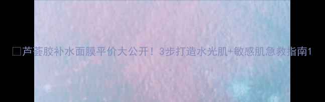 图片 🌿芦荟胶补水面膜平价大公开！3步打造水光肌+敏感肌急救指南1