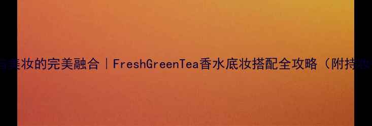 图片 🌿香氛与美妆的完美融合｜FreshGreenTea香水底妆搭配全攻略（附持妆技巧）1