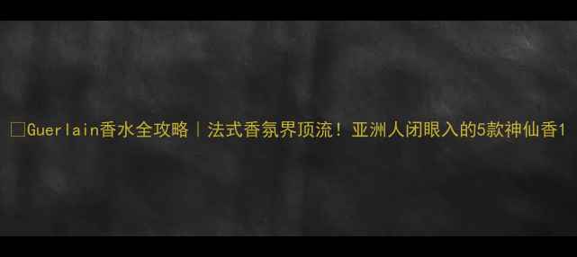 图片 💄Guerlain香水全攻略｜法式香氛界顶流！亚洲人闭眼入的5款神仙香1