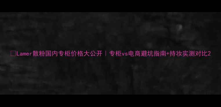 图片 💄Lamer散粉国内专柜价格大公开｜专柜vs电商避坑指南+持妆实测对比2