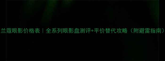 图片 💄兰蔻眼影价格表｜全系列眼影盘测评+平价替代攻略（附避雷指南）2