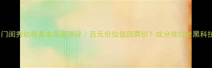 图片 💄名门闺秀幼颜套盒深度测评｜百元价位值回票价？成分党抗老黑科技！2