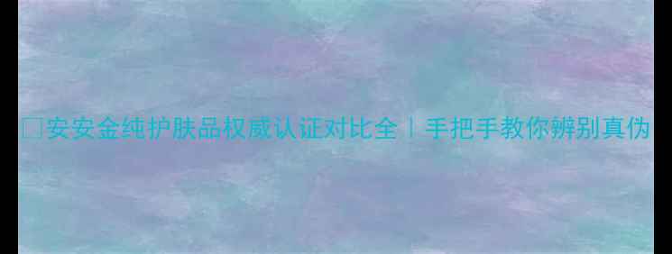 图片 💄安安金纯护肤品权威认证对比全｜手把手教你辨别真伪