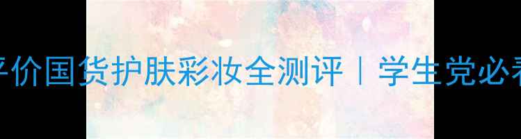 图片 💄怦然心动！平价国货护肤彩妆全测评｜学生党必看年度好物清单