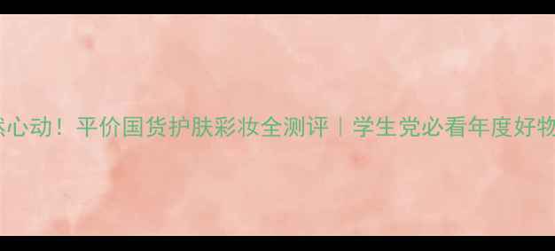 图片 💄怦然心动！平价国货护肤彩妆全测评｜学生党必看年度好物清单2