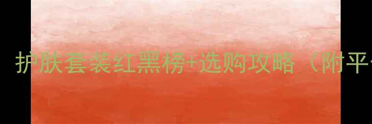 图片 💄成分党必看！护肤套装红黑榜+选购攻略（附平价替代清单）1