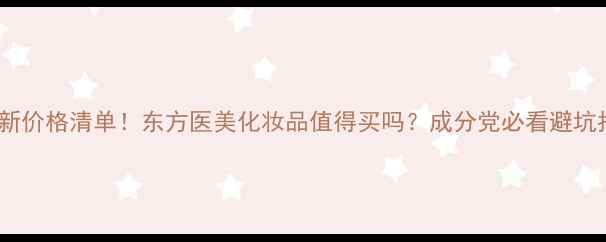 图片 💄最新价格清单！东方医美化妆品值得买吗？成分党必看避坑指南1