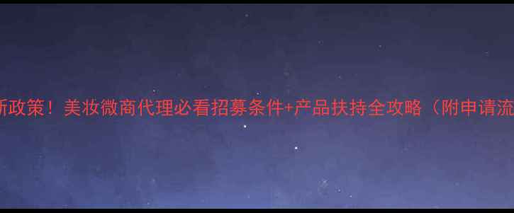 图片 💄最新政策！美妆微商代理必看招募条件+产品扶持全攻略（附申请流程）1