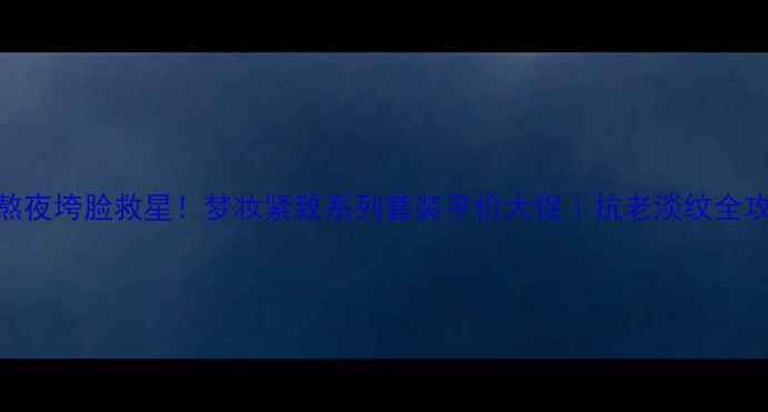 图片 💄熬夜垮脸救星！梦妆紧致系列套装平价大促｜抗老淡纹全攻略