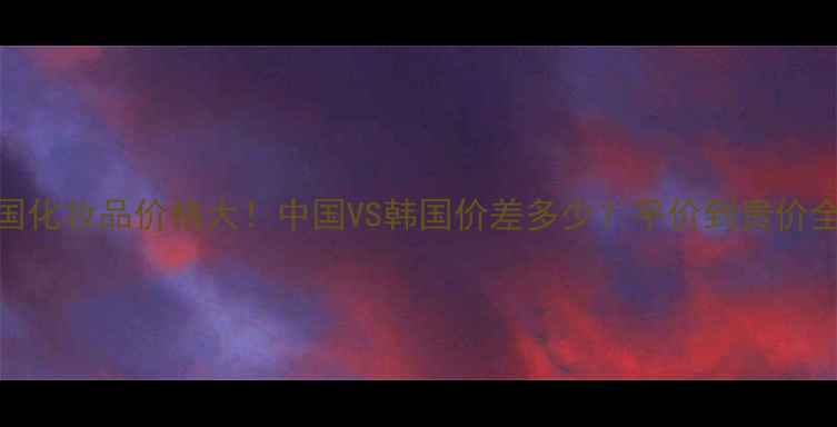 图片 💄韩国化妆品价格大！中国VS韩国价差多少？平价到贵价全攻略