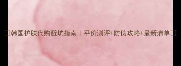 图片 💄韩国护肤代购避坑指南｜平价测评+防伪攻略+最新清单✨