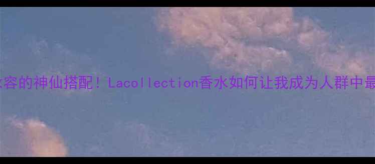 图片 💄香水+妆容的神仙搭配！Lacollection香水如何让我成为人群中最靓的崽？