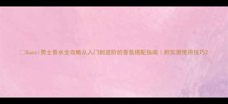 图片 💎Gucci男士香水全攻略从入门到进阶的香氛搭配指南｜附实测使用技巧2