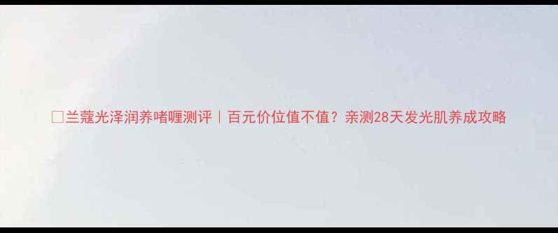 图片 💎兰蔻光泽润养啫喱测评｜百元价位值不值？亲测28天发光肌养成攻略