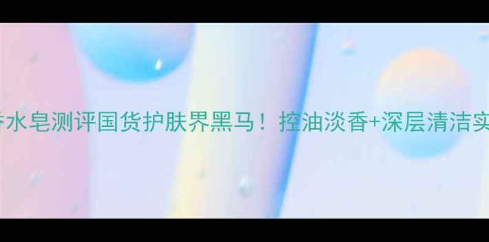 图片 💎赫拉香水皂测评国货护肤界黑马！控油淡香+深层清洁实测报告1