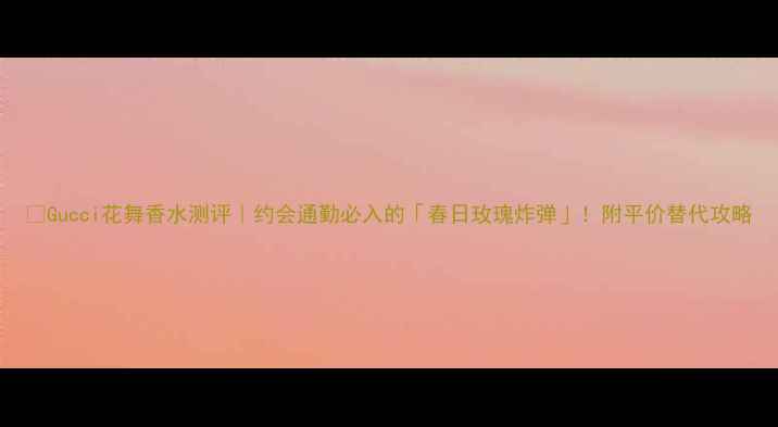 图片 💐Gucci花舞香水测评｜约会通勤必入的「春日玫瑰炸弹」！附平价替代攻略
