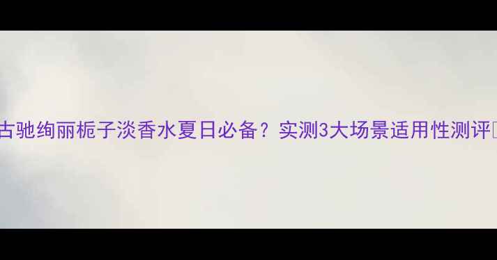图片 💐古驰绚丽栀子淡香水夏日必备？实测3大场景适用性测评✨2