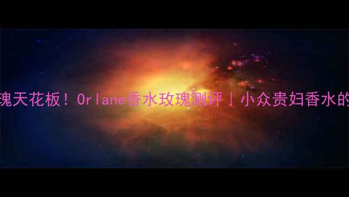 图片 💖30秒闻到玫瑰天花板！Orlane香水玫瑰测评｜小众贵妇香水的正确打开方式