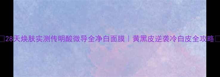 图片 💡28天焕肤实测传明酸微导全净白面膜｜黄黑皮逆袭冷白皮全攻略✨