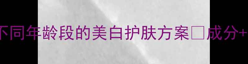 图片 💡30岁前必看！不同年龄段的美白护肤方案💡成分+手法+注意事项全