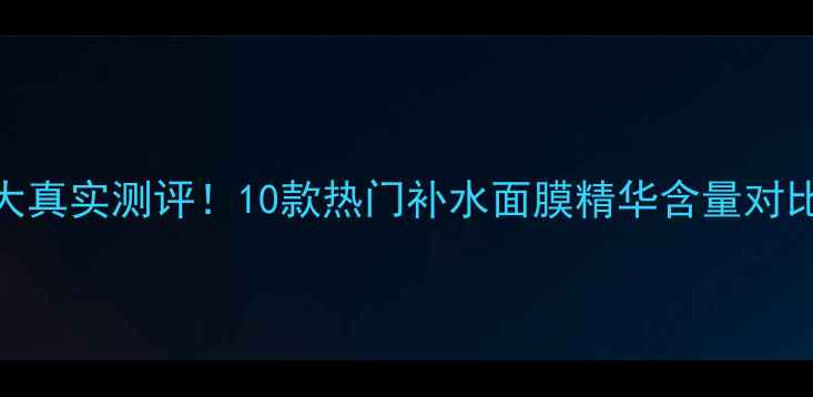 图片 💡AHC面膜精华浓度大真实测评！10款热门补水面膜精华含量对比表+懒人抄作业指南