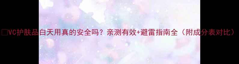 图片 💡VC护肤品白天用真的安全吗？亲测有效+避雷指南全（附成分表对比）