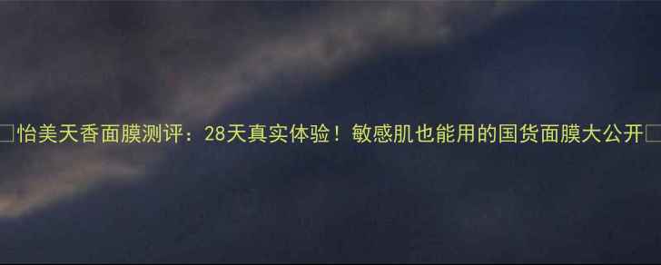图片 💡怡美天香面膜测评：28天真实体验！敏感肌也能用的国货面膜大公开💡
