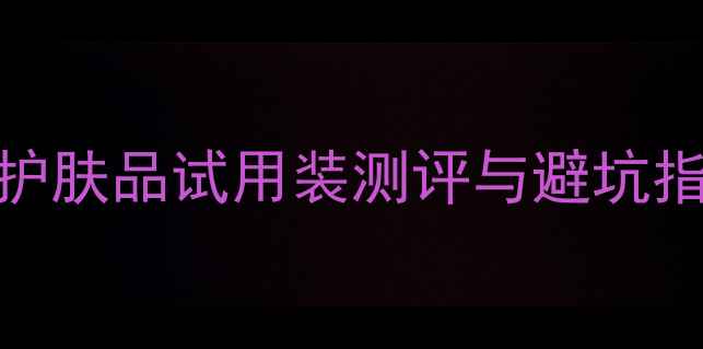 图片 💡护肤必看！全网最全护肤品试用装测评与避坑指南（附真实使用感受）