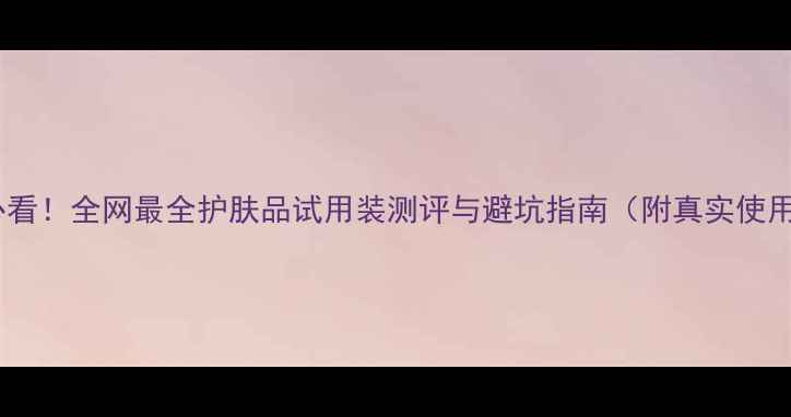 图片 💡护肤必看！全网最全护肤品试用装测评与避坑指南（附真实使用感受）1