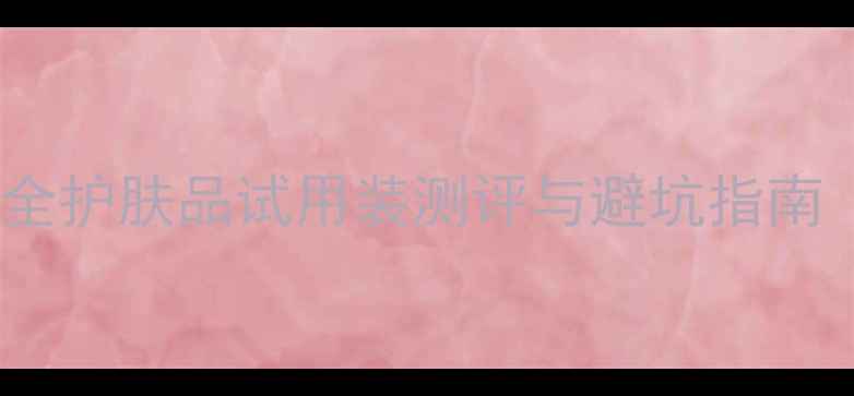 图片 💡护肤必看！全网最全护肤品试用装测评与避坑指南（附真实使用感受）2