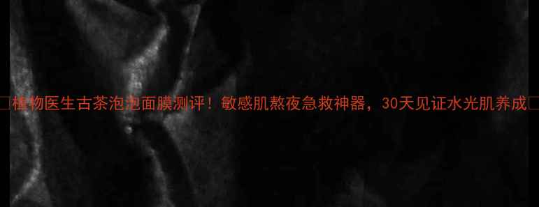 图片 💡植物医生古茶泡泡面膜测评！敏感肌熬夜急救神器，30天见证水光肌养成✨