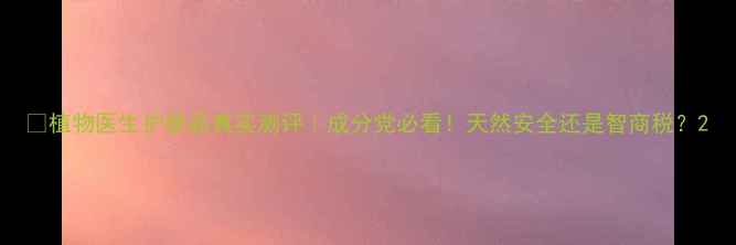 图片 💡植物医生护肤品真实测评｜成分党必看！天然安全还是智商税？2