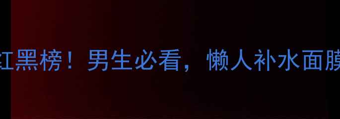 图片 💡男士控油补水面膜红黑榜！男生必看，懒人补水面膜推荐+成分+测评对比