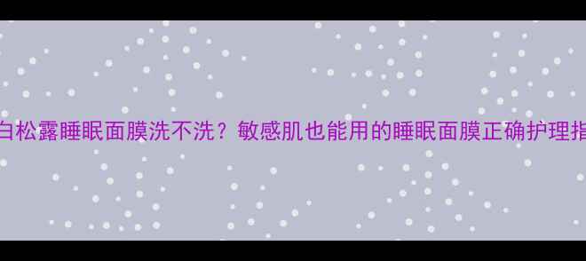 图片 💡白松露睡眠面膜洗不洗？敏感肌也能用的睡眠面膜正确护理指南