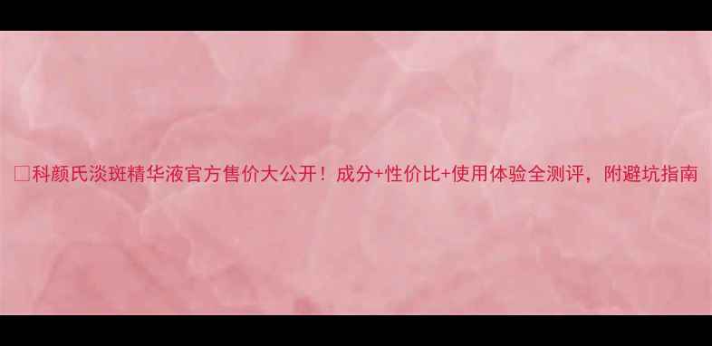 图片 💡科颜氏淡斑精华液官方售价大公开！成分+性价比+使用体验全测评，附避坑指南