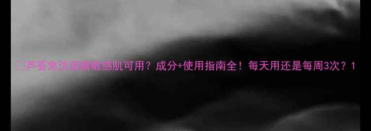 图片 💡芦荟免洗面膜敏感肌可用？成分+使用指南全！每天用还是每周3次？1