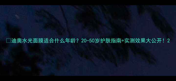 图片 💡迪奥水光面膜适合什么年龄？20-50岁护肤指南+实测效果大公开！2