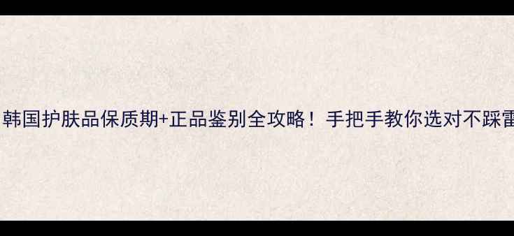 图片 💡韩国护肤品保质期+正品鉴别全攻略！手把手教你选对不踩雷2