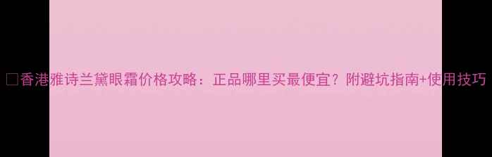 图片 💡香港雅诗兰黛眼霜价格攻略：正品哪里买最便宜？附避坑指南+使用技巧