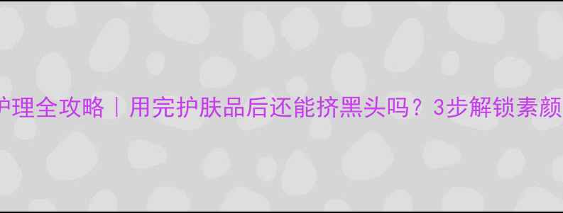 图片 💡黑头护理全攻略｜用完护肤品后还能挤黑头吗？3步解锁素颜底气✨2