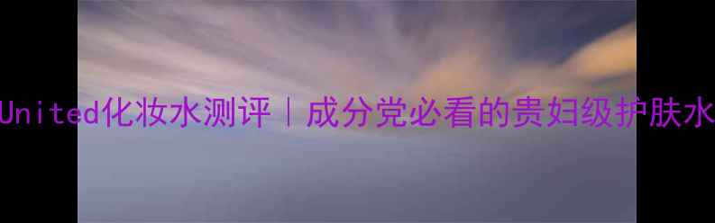 图片 💥ChromeUnited化妆水测评｜成分党必看的贵妇级护肤水有多绝！