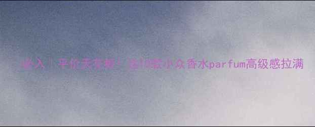 图片 💥必入｜平价天花板！这10款小众香水parfum高级感拉满