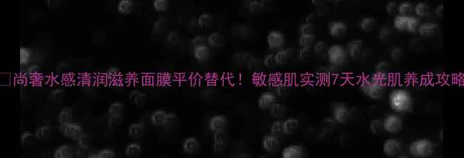图片 💦尚奢水感清润滋养面膜平价替代！敏感肌实测7天水光肌养成攻略